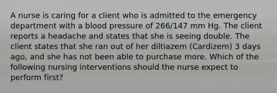 A nurse is caring for a client who is admitted to the emergency department with a blood pressure of 266/147 mm Hg. The client reports a headache and states that she is seeing double. The client states that she ran out of her diltiazem (Cardizem) 3 days ago, and she has not been able to purchase more. Which of the following nursing interventions should the nurse expect to perform first?