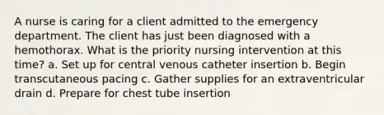 A nurse is caring for a client admitted to the emergency department. The client has just been diagnosed with a hemothorax. What is the priority nursing intervention at this time? a. Set up for central venous catheter insertion b. Begin transcutaneous pacing c. Gather supplies for an extraventricular drain d. Prepare for chest tube insertion