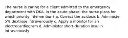 The nurse is caring for a client admitted to the emergency department with DKA. In the acute phase, the nurse plans for which priority intervention? a. Correct the acidosis b. Administer 5% dextrose intravenously c. Apply a monitor for an electrocardiogram d. Administer short-duration insulin intravenously