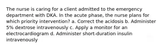 The nurse is caring for a client admitted to the emergency department with DKA. In the acute phase, the nurse plans for which priority intervention? a. Correct the acidosis b. Administer 5% dextrose intravenously c. Apply a monitor for an electrocardiogram d. Administer short-duration insulin intravenously