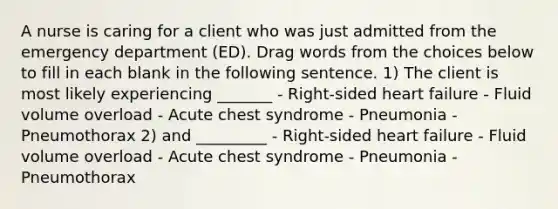 A nurse is caring for a client who was just admitted from the emergency department (ED). Drag words from the choices below to fill in each blank in the following sentence. 1) The client is most likely experiencing _______ - Right-sided heart failure - Fluid volume overload - Acute chest syndrome - Pneumonia - Pneumothorax 2) and _________ - Right-sided heart failure - Fluid volume overload - Acute chest syndrome - Pneumonia - Pneumothorax