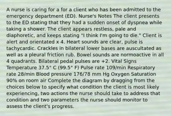 A nurse is caring for a for a client who has been admitted to the emergency department (ED). Nurse's Notes The client presents to the ED stating that they had a sudden onset of dyspnea while taking a shower. The client appears restless, pale and diaphoretic, and keeps stating "I think I'm going to die." Client is alert and orientated x 4. Heart sounds are clear, pulse is tachycardic. Crackles in bilateral lower bases are auscultated as well as a pleural friction rub. Bowel sounds are normoactive in all 4 quadrants. Bilateral pedal pulses are +2. Vital Signs Temperature 37.5° C (99.5° F) Pulse rate 109/min Respiratory rate 28/min Blood pressure 176/78 mm Hg Oxygen Saturation 90% on room air Complete the diagram by dragging from the choices below to specify what condition the client is most likely experiencing, two actions the nurse should take to address that condition and two parameters the nurse should monitor to assess the client's progress.