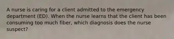 A nurse is caring for a client admitted to the emergency department (ED). When the nurse learns that the client has been consuming too much fiber, which diagnosis does the nurse suspect?