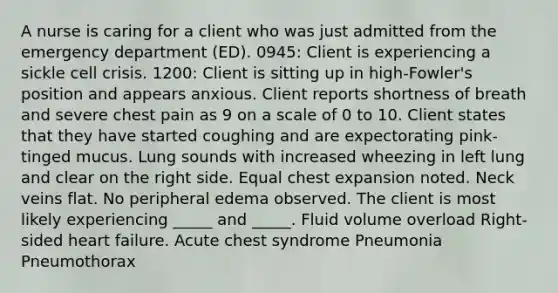 A nurse is caring for a client who was just admitted from the emergency department (ED). 0945: Client is experiencing a sickle cell crisis. 1200: Client is sitting up in high-Fowler's position and appears anxious. Client reports shortness of breath and severe chest pain as 9 on a scale of 0 to 10. Client states that they have started coughing and are expectorating pink-tinged mucus. Lung sounds with increased wheezing in left lung and clear on the right side. Equal chest expansion noted. Neck veins flat. No peripheral edema observed. The client is most likely experiencing _____ and _____. Fluid volume overload Right-sided heart failure. Acute chest syndrome Pneumonia Pneumothorax