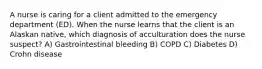 A nurse is caring for a client admitted to the emergency department (ED). When the nurse learns that the client is an Alaskan native, which diagnosis of acculturation does the nurse suspect? A) Gastrointestinal bleeding B) COPD C) Diabetes D) Crohn disease