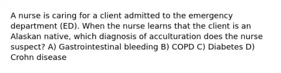 A nurse is caring for a client admitted to the emergency department (ED). When the nurse learns that the client is an Alaskan native, which diagnosis of acculturation does the nurse suspect? A) Gastrointestinal bleeding B) COPD C) Diabetes D) Crohn disease