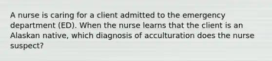 A nurse is caring for a client admitted to the emergency department (ED). When the nurse learns that the client is an Alaskan native, which diagnosis of acculturation does the nurse suspect?