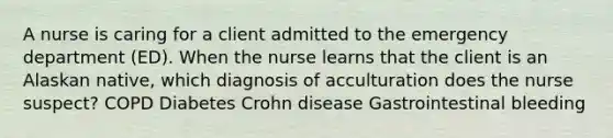 A nurse is caring for a client admitted to the emergency department (ED). When the nurse learns that the client is an Alaskan native, which diagnosis of acculturation does the nurse suspect? COPD Diabetes Crohn disease Gastrointestinal bleeding