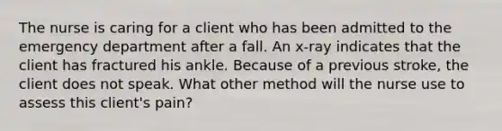 The nurse is caring for a client who has been admitted to the emergency department after a fall. An x-ray indicates that the client has fractured his ankle. Because of a previous stroke, the client does not speak. What other method will the nurse use to assess this client's pain?