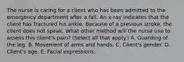 The nurse is caring for a client who has been admitted to the emergency department after a fall. An x-ray indicates that the client has fractured his ankle. Because of a previous stroke, the client does not speak. What other method will the nurse use to assess this client's pain? (Select all that apply.) A. Guarding of the leg. B. Movement of arms and hands. C. Client's gender. D. Client's age. E. Facial expressions.