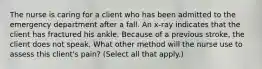 The nurse is caring for a client who has been admitted to the emergency department after a fall. An x-ray indicates that the client has fractured his ankle. Because of a previous stroke, the client does not speak. What other method will the nurse use to assess this client's pain? (Select all that apply.)