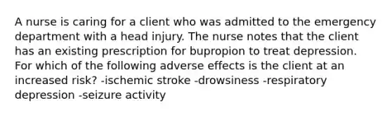 A nurse is caring for a client who was admitted to the emergency department with a head injury. The nurse notes that the client has an existing prescription for bupropion to treat depression. For which of the following adverse effects is the client at an increased risk? -ischemic stroke -drowsiness -respiratory depression -seizure activity