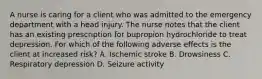 A nurse is caring for a client who was admitted to the emergency department with a head injury. The nurse notes that the client has an existing prescription for bupropion hydrochloride to treat depression. For which of the following adverse effects is the client at increased risk? A. Ischemic stroke B. Drowsiness C. Respiratory depression D. Seizure activity