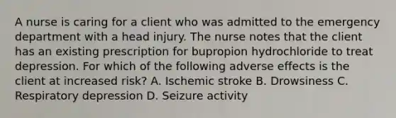 A nurse is caring for a client who was admitted to the emergency department with a head injury. The nurse notes that the client has an existing prescription for bupropion hydrochloride to treat depression. For which of the following adverse effects is the client at increased risk? A. Ischemic stroke B. Drowsiness C. Respiratory depression D. Seizure activity