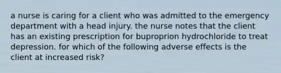 a nurse is caring for a client who was admitted to the emergency department with a head injury. the nurse notes that the client has an existing prescription for buproprion hydrochloride to treat depression. for which of the following adverse effects is the client at increased risk?