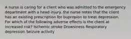 A nurse is caring for a client who was admitted to the emergency department with a head injury. the nurse notes that the client has an existing prescription for bupropion to treat depression. For which of the following adverse effects is the client at increased risk? Ischemic stroke Drowsiness Respiratory depression Seizure activity