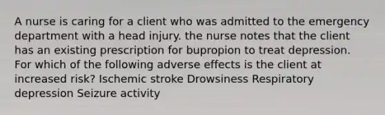 A nurse is caring for a client who was admitted to the emergency department with a head injury. the nurse notes that the client has an existing prescription for bupropion to treat depression. For which of the following adverse effects is the client at increased risk? Ischemic stroke Drowsiness Respiratory depression Seizure activity