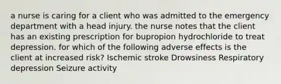 a nurse is caring for a client who was admitted to the emergency department with a head injury. the nurse notes that the client has an existing prescription for bupropion hydrochloride to treat depression. for which of the following adverse effects is the client at increased risk? Ischemic stroke Drowsiness Respiratory depression Seizure activity