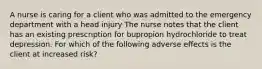 A nurse is caring for a client who was admitted to the emergency department with a head injury The nurse notes that the client has an existing prescription for bupropion hydrochloride to treat depression. For which of the following adverse effects is the client at increased risk?