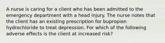 A nurse is caring for a client who has been admitted to the emergency department with a head injury. The nurse notes that the client has an existing prescription for bupropion hydrochloride to treat depression. For which of the following adverse effects is the client at increased risk?