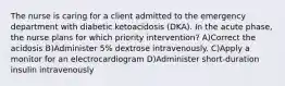 The nurse is caring for a client admitted to the emergency department with diabetic ketoacidosis (DKA). In the acute phase, the nurse plans for which priority intervention? A)Correct the acidosis B)Administer 5% dextrose intravenously. C)Apply a monitor for an electrocardiogram D)Administer short-duration insulin intravenously