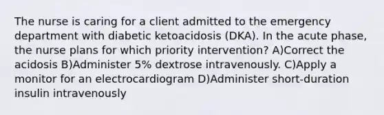 The nurse is caring for a client admitted to the emergency department with diabetic ketoacidosis (DKA). In the acute phase, the nurse plans for which priority intervention? A)Correct the acidosis B)Administer 5% dextrose intravenously. C)Apply a monitor for an electrocardiogram D)Administer short-duration insulin intravenously