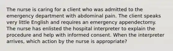 The nurse is caring for a client who was admitted to the emergency department with abdominal pain. The client speaks very little English and requires an emergency appendectomy. The nurse has enlisted the hospital interpreter to explain the procedure and help with informed consent. When the interpreter arrives, which action by the nurse is appropriate?