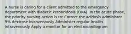 A nurse is caring for a client admitted to the emergency department with diabetic ketoacidosis (DKA). In the acute phase, the priority nursing action is to: Correct the acidosis Administer 5% dextrose intravenously Administer regular insulin intravenously Apply a monitor for an electrocardiogram