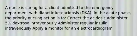 A nurse is caring for a client admitted to the emergency department with diabetic ketoacidosis (DKA). In the acute phase, the priority nursing action is to: Correct the acidosis Administer 5% dextrose intravenously Administer regular insulin intravenously Apply a monitor for an electrocardiogram