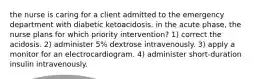 the nurse is caring for a client admitted to the emergency department with diabetic ketoacidosis. in the acute phase, the nurse plans for which priority intervention? 1) correct the acidosis. 2) administer 5% dextrose intravenously. 3) apply a monitor for an electrocardiogram. 4) administer short-duration insulin intravenously.