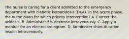 The nurse is caring for a client admitted to the emergency department with diabetic ketoacidosis (DKA). In the acute phase, the nurse plans for which priority intervention? A. Correct the acidosis. B. Administer 5% dextrose intravenously. C. Apply a monitor for an electrocardiogram. D. Administer short-duration insulin intravenously.