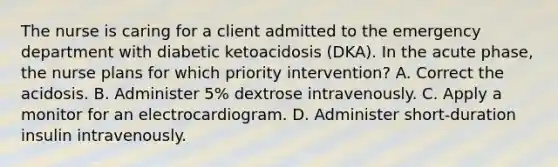 The nurse is caring for a client admitted to the emergency department with diabetic ketoacidosis (DKA). In the acute phase, the nurse plans for which priority intervention? A. Correct the acidosis. B. Administer 5% dextrose intravenously. C. Apply a monitor for an electrocardiogram. D. Administer short-duration insulin intravenously.