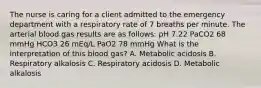 The nurse is caring for a client admitted to the emergency department with a respiratory rate of 7 breaths per minute. The arterial blood gas results are as follows: pH 7.22 PaCO2 68 mmHg HCO3 26 mEq/L PaO2 78 mmHg What is the interpretation of this blood gas? A. Metabolic acidosis B. Respiratory alkalosis C. Respiratory acidosis D. Metabolic alkalosis