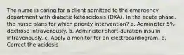 The nurse is caring for a client admitted to the emergency department with diabetic ketoacidosis (DKA). In the acute phase, the nurse plans for which priority intervention? a. Administer 5% dextrose intravenously. b. Administer short-duration insulin intravenously. c. Apply a monitor for an electrocardiogram. d. Correct the acidosis