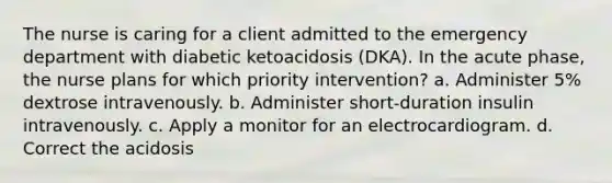 The nurse is caring for a client admitted to the emergency department with diabetic ketoacidosis (DKA). In the acute phase, the nurse plans for which priority intervention? a. Administer 5% dextrose intravenously. b. Administer short-duration insulin intravenously. c. Apply a monitor for an electrocardiogram. d. Correct the acidosis