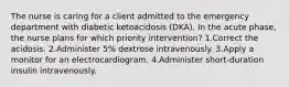 The nurse is caring for a client admitted to the emergency department with diabetic ketoacidosis (DKA). In the acute phase, the nurse plans for which priority intervention? 1.Correct the acidosis. 2.Administer 5% dextrose intravenously. 3.Apply a monitor for an electrocardiogram. 4.Administer short-duration insulin intravenously.