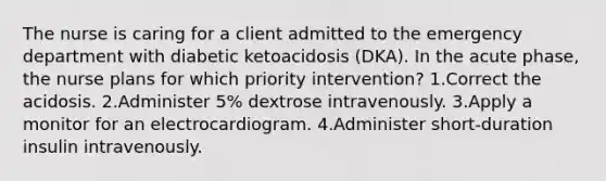 The nurse is caring for a client admitted to the emergency department with diabetic ketoacidosis (DKA). In the acute phase, the nurse plans for which priority intervention? 1.Correct the acidosis. 2.Administer 5% dextrose intravenously. 3.Apply a monitor for an electrocardiogram. 4.Administer short-duration insulin intravenously.