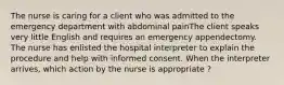 The nurse is caring for a client who was admitted to the emergency department with abdominal painThe client speaks very little English and requires an emergency appendectomy. The nurse has enlisted the hospital interpreter to explain the procedure and help with informed consent. When the interpreter arrives, which action by the nurse is appropriate ?