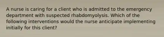 A nurse is caring for a client who is admitted to the emergency department with suspected rhabdomyolysis. Which of the following interventions would the nurse anticipate implementing initially for this client?