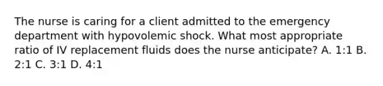 The nurse is caring for a client admitted to the emergency department with hypovolemic shock. What most appropriate ratio of IV replacement fluids does the nurse anticipate? A. 1:1 B. 2:1 C. 3:1 D. 4:1