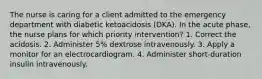 The nurse is caring for a client admitted to the emergency department with diabetic ketoacidosis (DKA). In the acute phase, the nurse plans for which priority intervention? 1. Correct the acidosis. 2. Administer 5% dextrose intravenously. 3. Apply a monitor for an electrocardiogram. 4. Administer short-duration insulin intravenously.