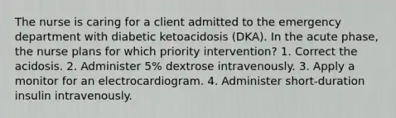 The nurse is caring for a client admitted to the emergency department with diabetic ketoacidosis (DKA). In the acute phase, the nurse plans for which priority intervention? 1. Correct the acidosis. 2. Administer 5% dextrose intravenously. 3. Apply a monitor for an electrocardiogram. 4. Administer short-duration insulin intravenously.