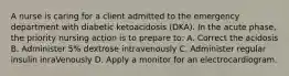 A nurse is caring for a client admitted to the emergency department with diabetic ketoacidosis (DKA). In the acute phase, the priority nursing action is to prepare to: A. Correct the acidosis B. Administer 5% dextrose intravenously C. Administer regular insulin inraVenously D. Apply a monitor for an electrocardiogram.