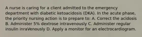 A nurse is caring for a client admitted to the emergency department with diabetic ketoacidosis (DKA). In the acute phase, the priority nursing action is to prepare to: A. Correct the acidosis B. Administer 5% dextrose intravenously C. Administer regular insulin inraVenously D. Apply a monitor for an electrocardiogram.