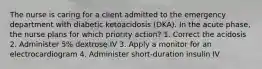 The nurse is caring for a client admitted to the emergency department with diabetic ketoacidosis (DKA). In the acute phase, the nurse plans for which priority action? 1. Correct the acidosis 2. Administer 5% dextrose IV 3. Apply a monitor for an electrocardiogram 4. Administer short-duration insulin IV