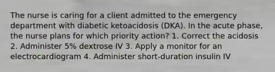 The nurse is caring for a client admitted to the emergency department with diabetic ketoacidosis (DKA). In the acute phase, the nurse plans for which priority action? 1. Correct the acidosis 2. Administer 5% dextrose IV 3. Apply a monitor for an electrocardiogram 4. Administer short-duration insulin IV