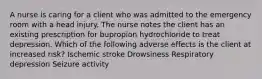 A nurse is caring for a client who was admitted to the emergency room with a head injury. The nurse notes the client has an existing prescription for bupropion hydrochloride to treat depression. Which of the following adverse effects is the client at increased risk? Ischemic stroke Drowsiness Respiratory depression Seizure activity