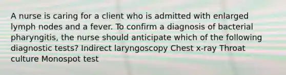 A nurse is caring for a client who is admitted with enlarged lymph nodes and a fever. To confirm a diagnosis of bacterial pharyngitis, the nurse should anticipate which of the following diagnostic tests? Indirect laryngoscopy Chest x-ray Throat culture Monospot test