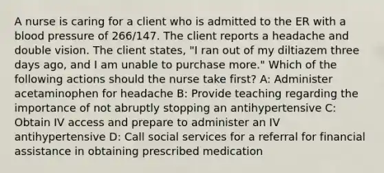 A nurse is caring for a client who is admitted to the ER with a blood pressure of 266/147. The client reports a headache and double vision. The client states, "I ran out of my diltiazem three days ago, and I am unable to purchase more." Which of the following actions should the nurse take first? A: Administer acetaminophen for headache B: Provide teaching regarding the importance of not abruptly stopping an antihypertensive C: Obtain IV access and prepare to administer an IV antihypertensive D: Call social services for a referral for financial assistance in obtaining prescribed medication