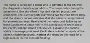 The nurse is caring for a client who is admitted to the ER with the diagnosis of acute appendicitis. The nurse notes during the assessment that the client's ribs and xiphoid process are prominent. The client reports exercising two to three times daily, and the client's parent indicates that the client is being treated for anorexia nervosa. How should the nurse best follow up on these assessment data? Inform the postoperative team about the client's risk for wound dehiscence. Evaluate the client's ability to manage pain level. Facilitate a detailed analysis of the client's electrolyte levels. Instruct the client on the need for a high-sodium diet to promote healing.